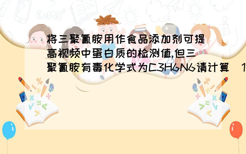 将三聚氰胺用作食品添加剂可提高视频中蛋白质的检测值,但三聚氰胺有毒化学式为C3H6N6请计算(1)三聚氰胺中碳、氢、氮三种元素的质量比（ ）(2)三聚氰胺中氮元素的质量分数：(3)某品牌合