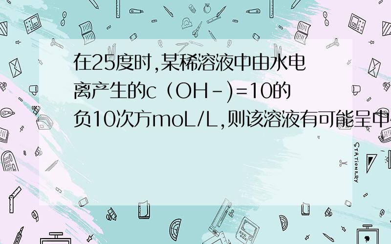 在25度时,某稀溶液中由水电离产生的c（OH-)=10的负10次方moL/L,则该溶液有可能呈中性.这句话是对的还是错的,请给详解