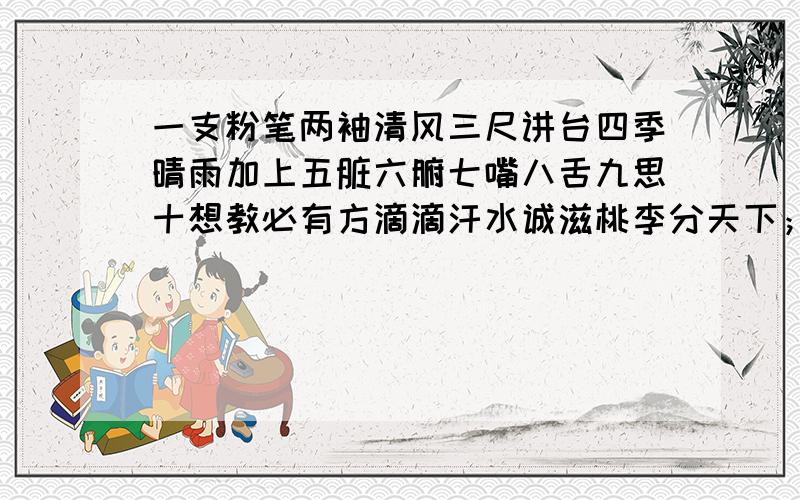 一支粉笔两袖清风三尺讲台四季晴雨加上五脏六腑七嘴八舌九思十想教必有方滴滴汗水诚滋桃李分天下；十卷诗九章勾股八索文思七纬地理连同六艺五经三书两雅一心诲而不卷点点心血勤于