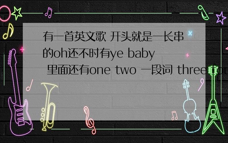 有一首英文歌 开头就是一长串的oh还不时有ye baby 里面还有one two 一段词 three four 是个男的唱的不是one two three fuor清音乐 不是摇滚