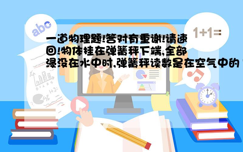 一道物理题!答对有重谢!请速回!物体挂在弹簧秤下端,全部浸没在水中时,弹簧秤读数是在空气中的1／5,全部浸没在某液体时,弹簧秤读数是在空气中读数的9／25．求物体和液体的密度!要求：有