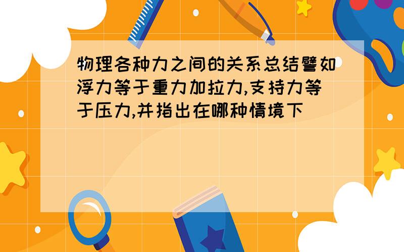 物理各种力之间的关系总结譬如浮力等于重力加拉力,支持力等于压力,并指出在哪种情境下