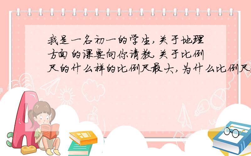 我是一名初一的学生,关于地理方面的课要向你请教,关于比例尺的什么样的比例尺最大,为什么比例尺越大表示内容越小,怎样求出比例尺等等,