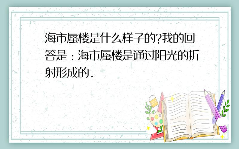 海市蜃楼是什么样子的?我的回答是：海市蜃楼是通过阳光的折射形成的．