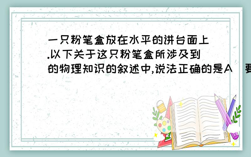 一只粉笔盒放在水平的讲台面上.以下关于这只粉笔盒所涉及到的物理知识的叙述中,说法正确的是A．要想使它由静止变为运动,必须对它施力B．它对讲台的压力和讲台对它的支持力是平衡力C