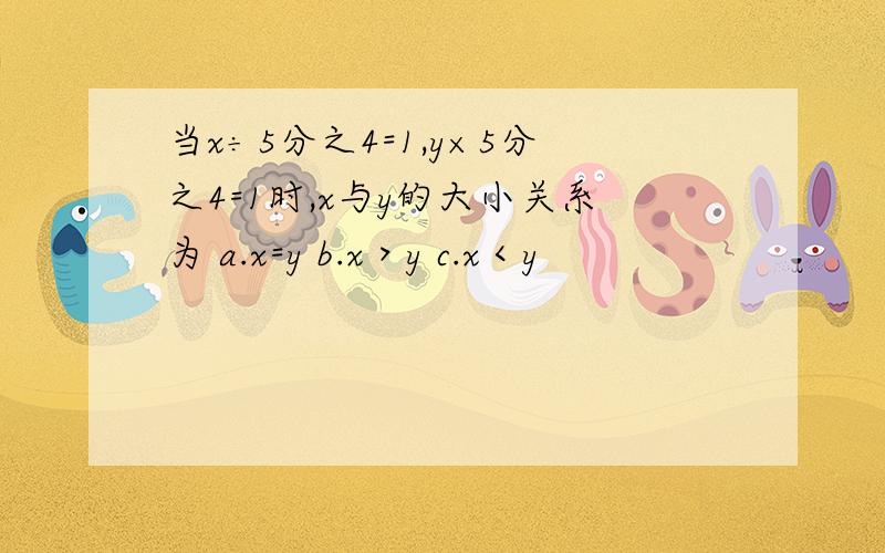 当x÷5分之4=1,y×5分之4=1时,x与y的大小关系为 a.x=y b.x＞y c.x＜y