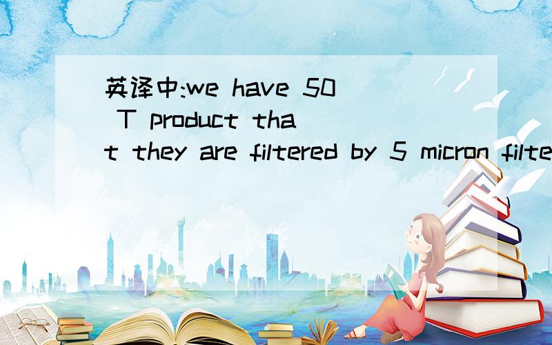 英译中:we have 50 T product that they are filtered by 5 micron filter