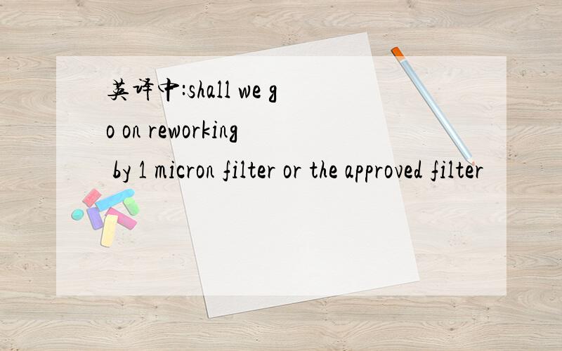 英译中:shall we go on reworking by 1 micron filter or the approved filter