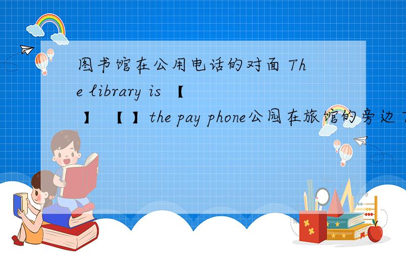 图书馆在公用电话的对面 The library is 【 】 【 】the pay phone公园在旅馆的旁边 The park is 【  】 【 】the hotel旅馆在公园和银行之间 The hotel is【 】the park 【   】the bank公园电话在饭馆的前面 The