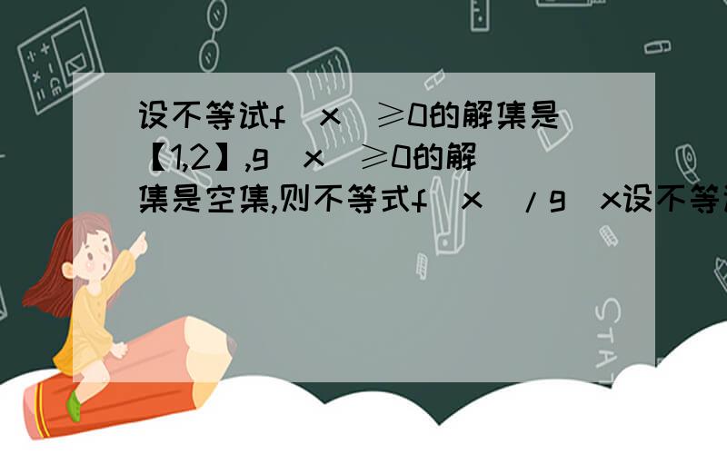 设不等试f（x）≥0的解集是【1,2】,g(x)≥0的解集是空集,则不等式f（x）/g（x设不等试f(x)≥0的解集是【1,2】,g(x)≥0的解集是空集,则不等式f(x)/g(x)>0的解集 如果解答完整另有答谢