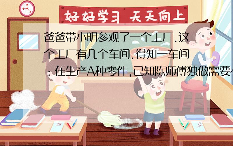 爸爸带小明参观了一个工厂.这个工厂有几个车间.得知一车间：在生产A种零件,已知陈师傅独做需要4天完成,王师傅独做需要6天完成陈师傅和王师傅先合作2天,剩下的由王师傅单独完成,问王师