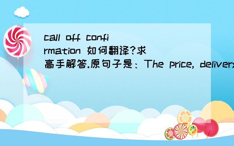 call off confirmation 如何翻译?求高手解答.原句子是：The price, delivery time and additional terms are to be specified in call off confirmations.这样看来,无论如何都不是 “取消确认”的意思.有谁知道.先谢谢了.
