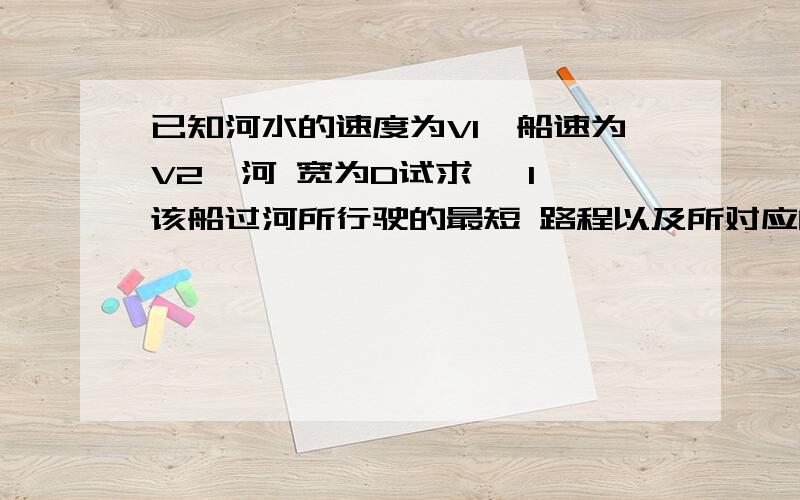 已知河水的速度为V1,船速为V2,河 宽为D试求 【1】该船过河所行驶的最短 路程以及所对应的船行已知河水的速度为V1,船速为V2,河 宽为D试求【1】该船过河所行驶的最短 路程以及所对应的船行