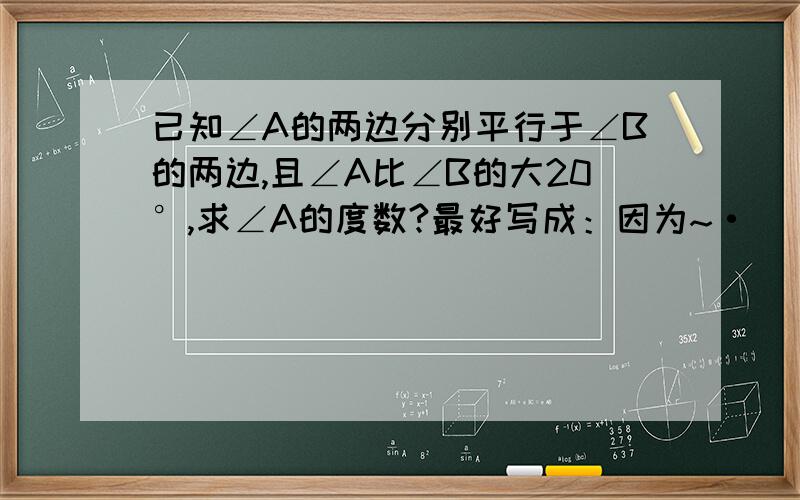 已知∠A的两边分别平行于∠B的两边,且∠A比∠B的大20°,求∠A的度数?最好写成：因为~·