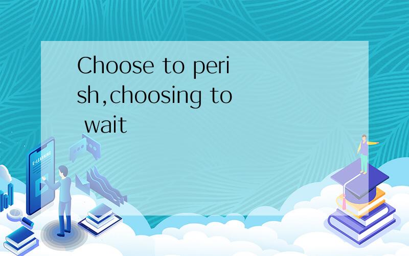 Choose to perish,choosing to wait