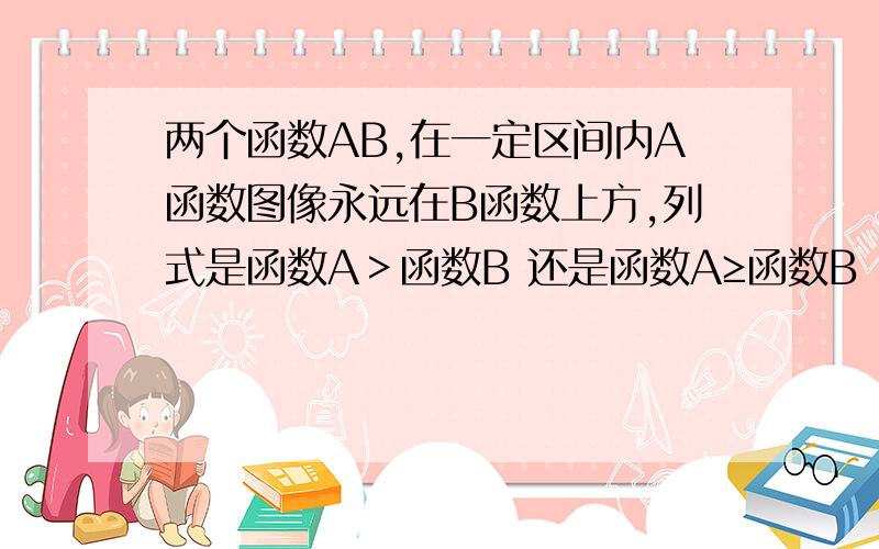 两个函数AB,在一定区间内A函数图像永远在B函数上方,列式是函数A＞函数B 还是函数A≥函数B