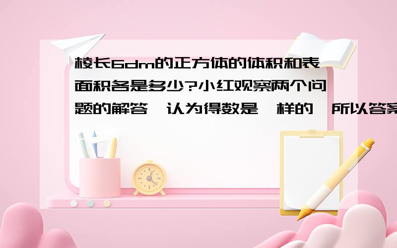 棱长6dm的正方体的体积和表面积各是多少?小红观察两个问题的解答,认为得数是一样的,所以答案相同.你是怎么看的?为什么?