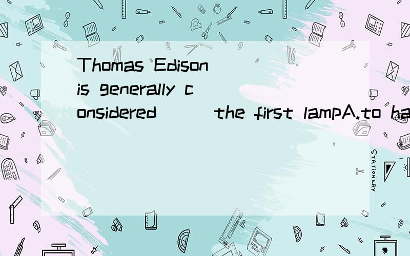 Thomas Edison is generally considered ( )the first lampA.to have invented B.inventing C.to invent D.having invented应该选哪一个，为什么 这题的选项和consider有关吗，后面是跟ING形式吗