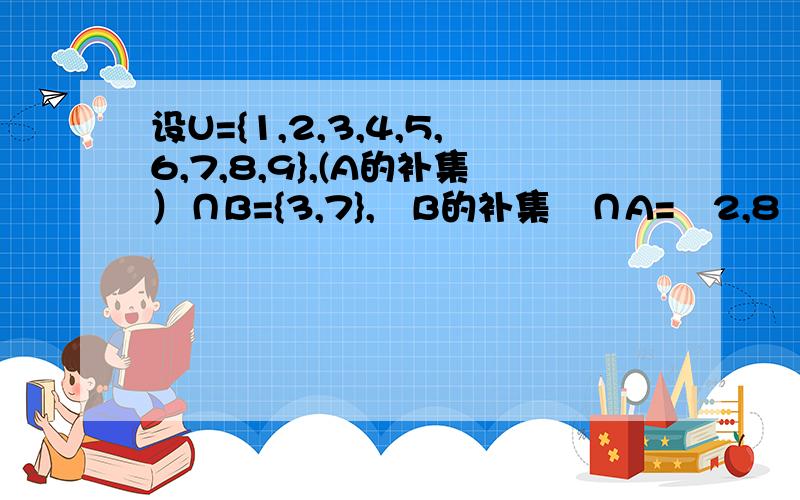 设U={1,2,3,4,5,6,7,8,9},(A的补集）∩B={3,7},﹙B的补集﹚∩A=﹙2,8﹚,(CuA)∩(CuB)={1,5,6},求A,B