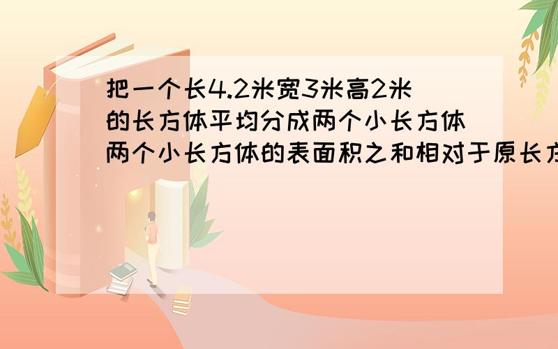 把一个长4.2米宽3米高2米的长方体平均分成两个小长方体两个小长方体的表面积之和相对于原长方体的表面积增加了多少两个小长方体的体积之和相对于原长方体的体积有无变化