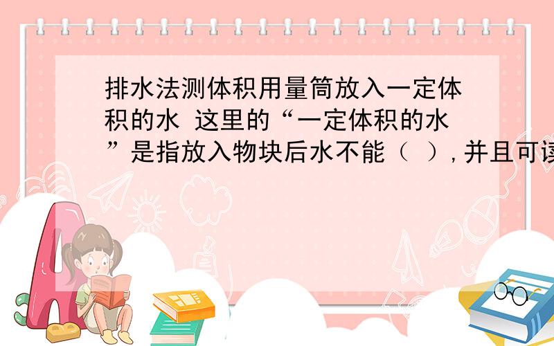 排水法测体积用量筒放入一定体积的水 这里的“一定体积的水”是指放入物块后水不能（ ）,并且可读数.