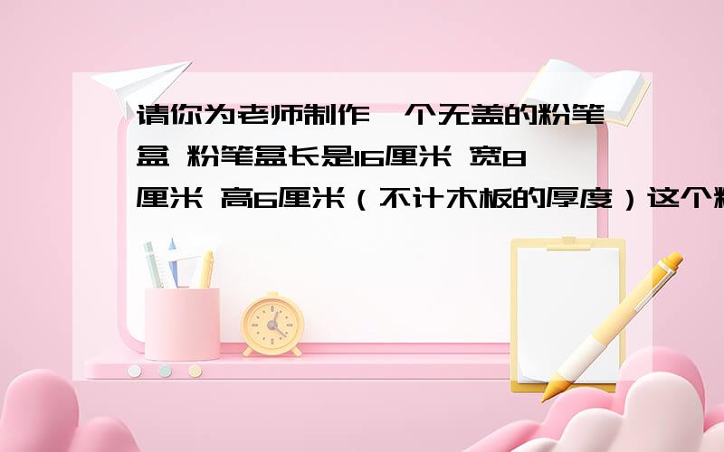 请你为老师制作一个无盖的粉笔盒 粉笔盒长是16厘米 宽8厘米 高6厘米（不计木板的厚度）这个粉笔盒的体积?