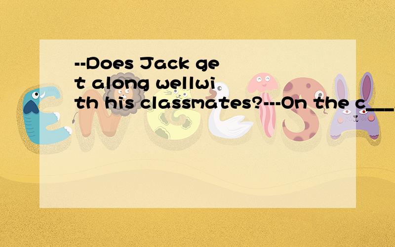 --Does Jack get along wellwith his classmates?---On the c___,he often quarrels with his classmates.