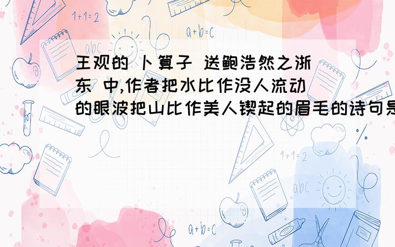 王观的 卜算子 送鲍浩然之浙东 中,作者把水比作没人流动的眼波把山比作美人锲起的眉毛的诗句是-----------------------------------------------------充分表现作者对有人的深情和对春天的留恋的诗句