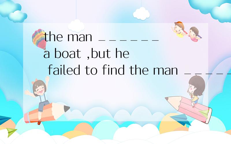 the man ______a boat ,but he failed to find the man ______a boat ,but he failed to find  答案是C 要讲解为什么不能用一般过去式.