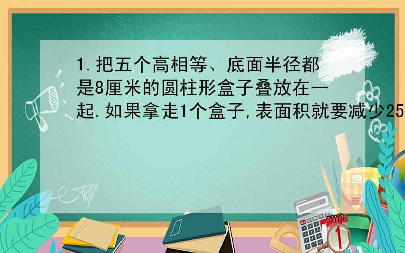 1.把五个高相等、底面半径都是8厘米的圆柱形盒子叠放在一起.如果拿走1个盒子,表面积就要减少251.2平方厘每个盒子的体积是多少?2.把一块长、宽、高、分别是12厘米、12厘米、10厘米的长方