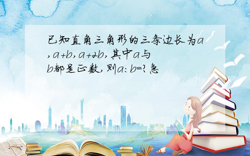 已知直角三角形的三条边长为a,a+b,a+2b,其中a与b都是正数,则a:b=?急