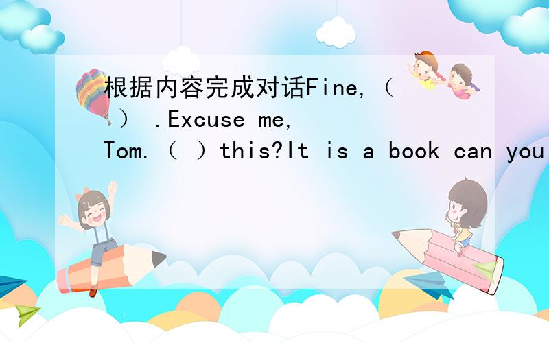 根据内容完成对话Fine,（ ） .Excuse me,Tom.（ ）this?It is a book can you （ ） it?（ ）.B-O-O-K,book Thank（ ）.（ ） welcome,Goodbye （ ）