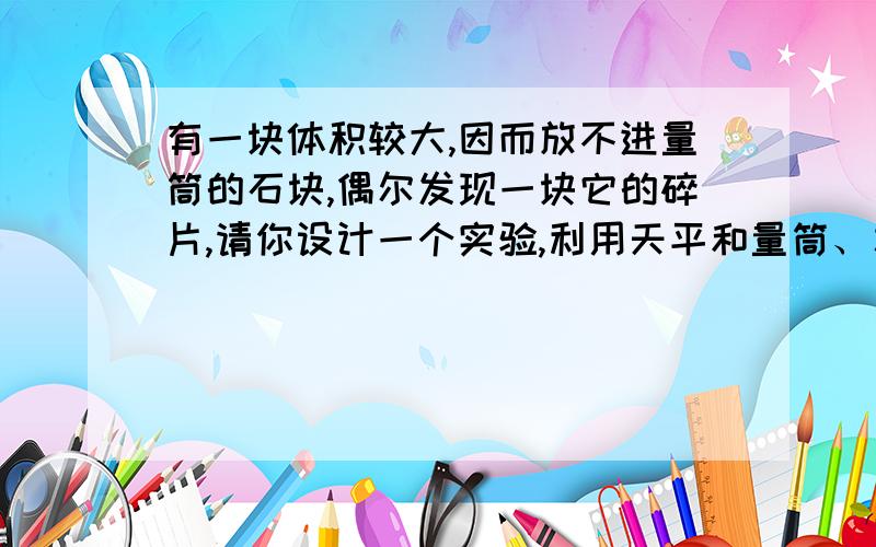 有一块体积较大,因而放不进量筒的石块,偶尔发现一块它的碎片,请你设计一个实验,利用天平和量筒、水、线等测出这块大石块的体积