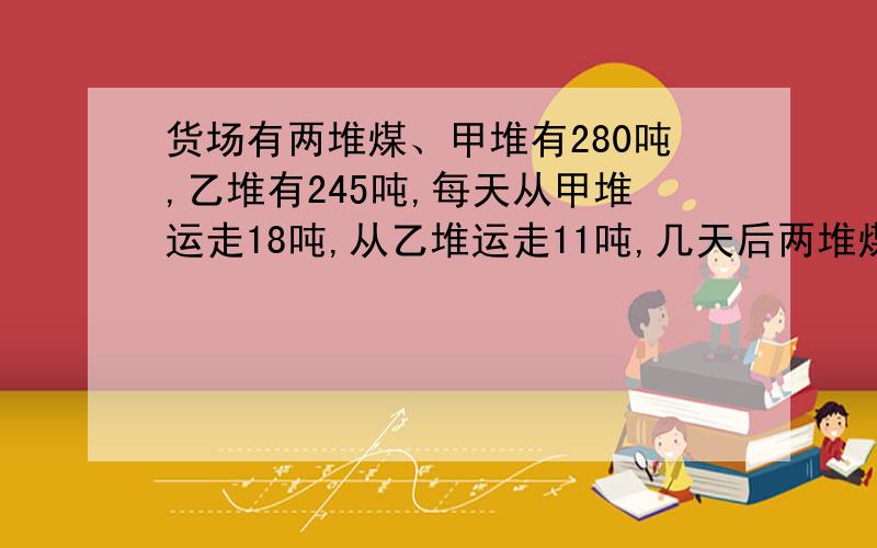 货场有两堆煤、甲堆有280吨,乙堆有245吨,每天从甲堆运走18吨,从乙堆运走11吨,几天后两堆煤的重量恰好相等?