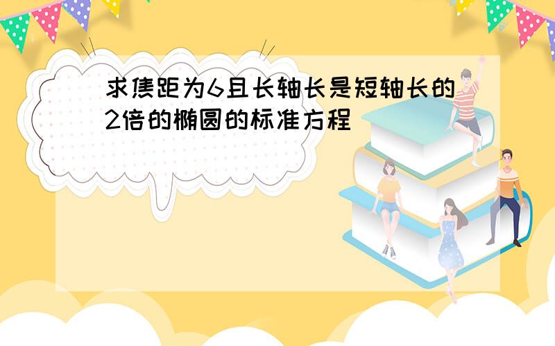 求焦距为6且长轴长是短轴长的2倍的椭圆的标准方程