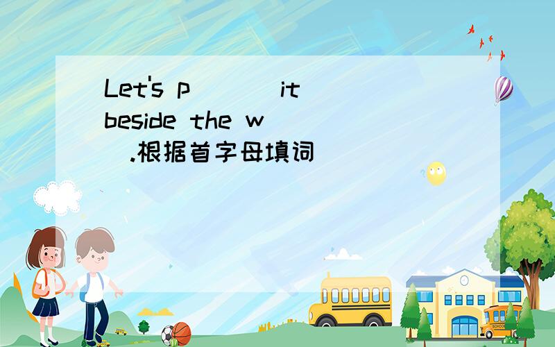 Let's p___ it beside the w___.根据首字母填词