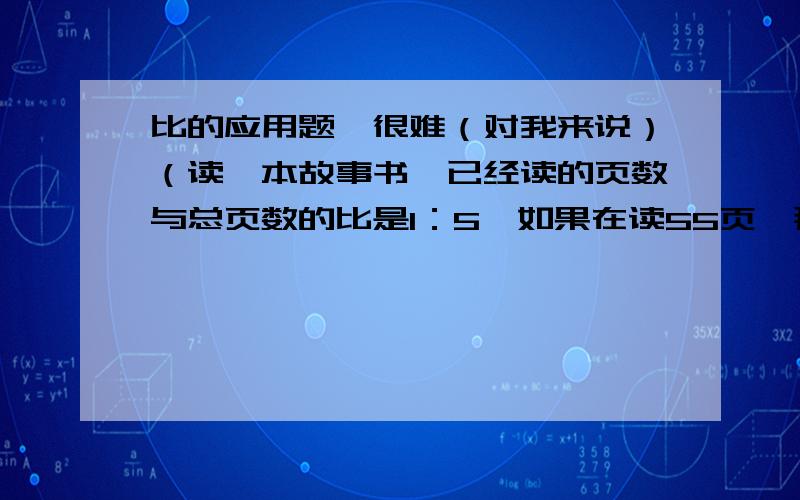 比的应用题,很难（对我来说）（读一本故事书,已经读的页数与总页数的比是1：5,如果在读55页,那么读的页数就是未读的3倍,这本故事书共有多少页