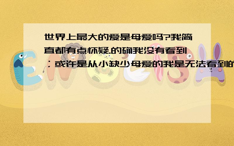 世界上最大的爱是母爱吗?我简直都有点怀疑.的确我没有看到；或许是从小缺少母爱的我是无法看到的那也不一定吧；上天它没有赋予我母爱；我所以怀疑甚至不敢相信.