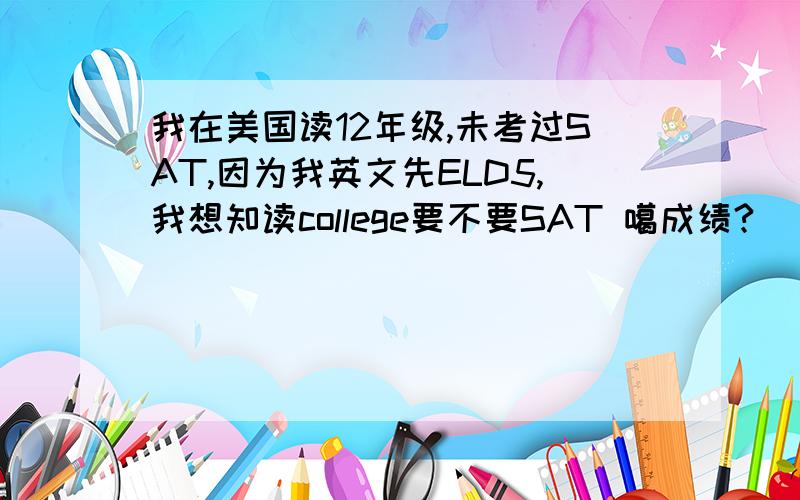 我在美国读12年级,未考过SAT,因为我英文先ELD5,我想知读college要不要SAT 噶成绩?