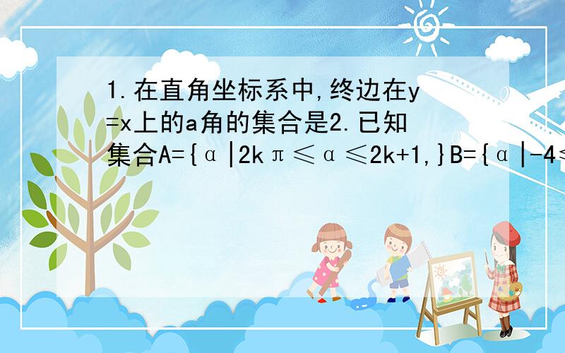 1.在直角坐标系中,终边在y=x上的a角的集合是2.已知集合A={α|2kπ≤α≤2k+1,}B={α|-4≤α≤4},则A与B的关系3.已知A={x|x=二分之K+四分之π,}B={X|X=kπ±四分之π},则A与B的关系4.若角α的终边与角六分之π