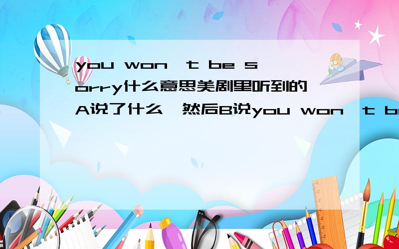 you won't be sorry什么意思美剧里听到的A说了什么,然后B说you won't be sorry. 什么意思?