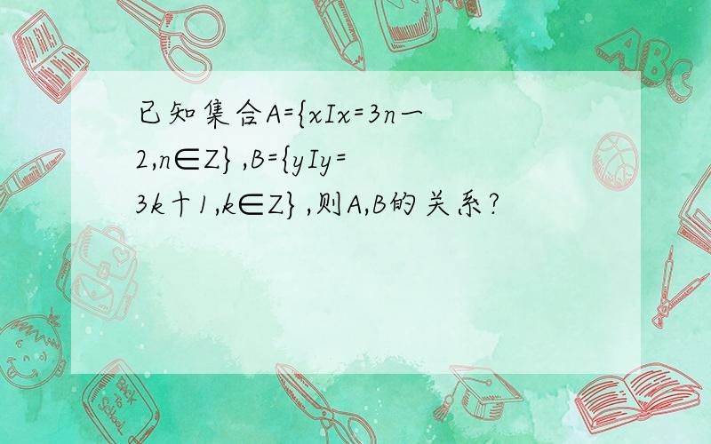 已知集合A={xIx=3n一2,n∈Z},B={yIy=3k十1,k∈Z},则A,B的关系?