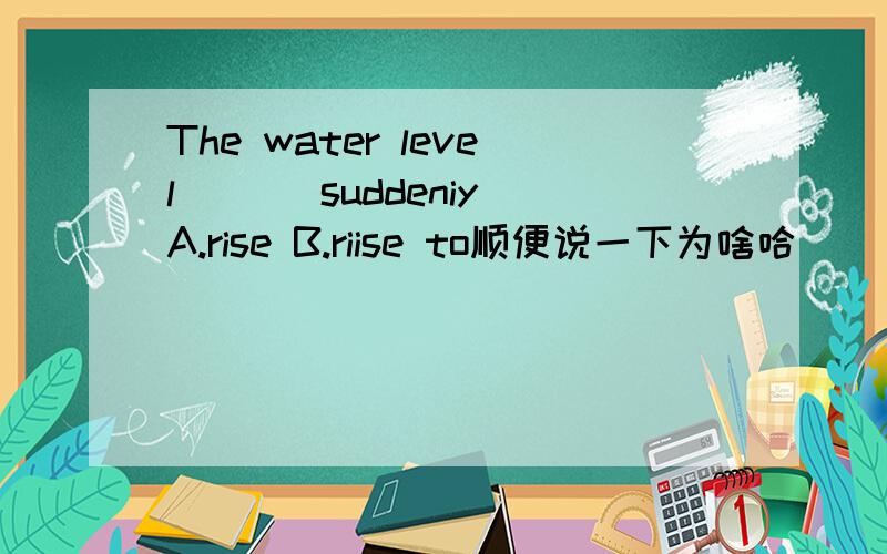 The water level ( ) suddeniyA.rise B.riise to顺便说一下为啥哈