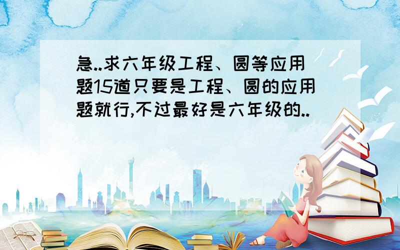 急..求六年级工程、圆等应用题15道只要是工程、圆的应用题就行,不过最好是六年级的..