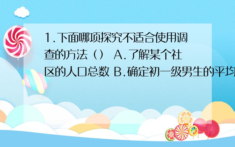 1.下面哪项探究不适合使用调查的方法（） A.了解某个社区的人口总数 B.确定初一级男生的平均身高C.确定某物体是不是生物 D.了解某市场中出售蔬菜的种类2.为什么环境条件差异比较大的地