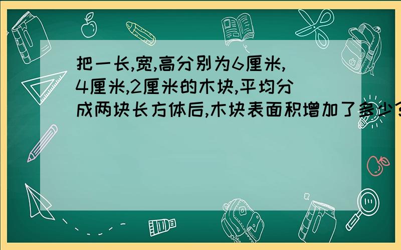 把一长,宽,高分别为6厘米,4厘米,2厘米的木块,平均分成两块长方体后,木块表面积增加了多少?