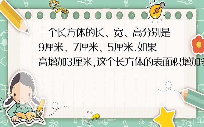一个长方体的长、宽、高分别是9厘米、7厘米、5厘米.如果高增加3厘米,这个长方体的表面积增加多少平方厘提及增加多少立方厘米是体积