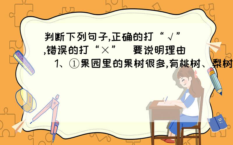 判断下列句子,正确的打“√”,错误的打“×”（要说明理由）1、①果园里的果树很多,有桃树、梨树、柳树等.②果园里有梨树、桃树、苹果树等许多果树.③果园里有许多果树,长满了桃树和