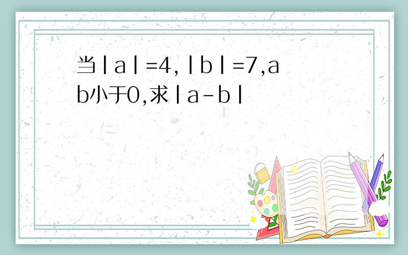 当|a|=4,|b|=7,ab小于0,求|a-b|