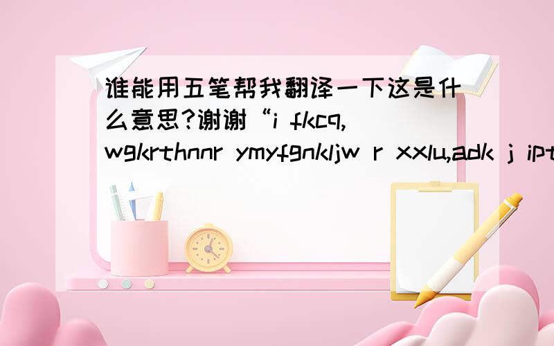 谁能用五笔帮我翻译一下这是什么意思?谢谢“i fkcq,wgkrthnnr ymyfgnkljw r xxlu,adk j iptji iauj,sk c i wgwt.jeje,tve et ny r xfjs,dqe yh klj w yu r ,vfbsur dgip,rtfpwtl wr .wdt vb thnnyi vb b .txg whw r rqiphviqi m dmnn.